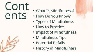 Cont
ents
• What Is Mindfulness?
• How Do You Know?
• Types of Mindfulness
• How to Practice
• Impact of Mindfulness
• Mindfulness Tips
• Potential Pitfalls
• History of Mindfulness
 