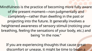 Mindfulness is the practice of becoming more fully aware
of the present moment—non-judgmentally and
completely—rather than dwelling in the past or
projecting into the future. It generally involves a
heightened awareness of sensory stimuli (noticing your
breathing, feeling the sensations of your body, etc.) and
being "in the now."
If you are experiencing thoughts that cause great
discomfort or unease, it might be time to begin a
 