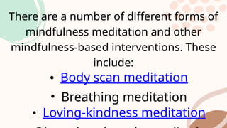 There are a number of different forms of
mindfulness meditation and other
mindfulness-based interventions. These
include:
• Body scan meditation
• Breathing meditation
• Loving-kindness meditation
 