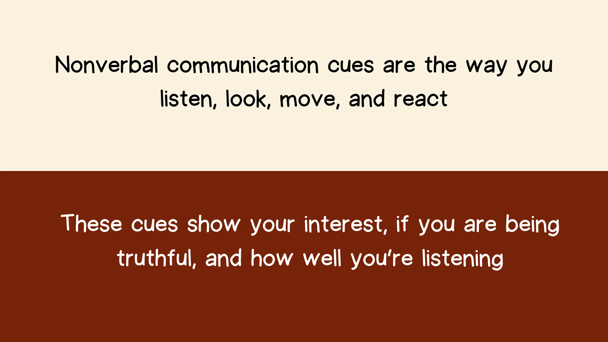 Nonverbal communication cues are the way you
listen, look, move, and react
These cues show your interest, if you are being
truthful, and how well you’re listening
 