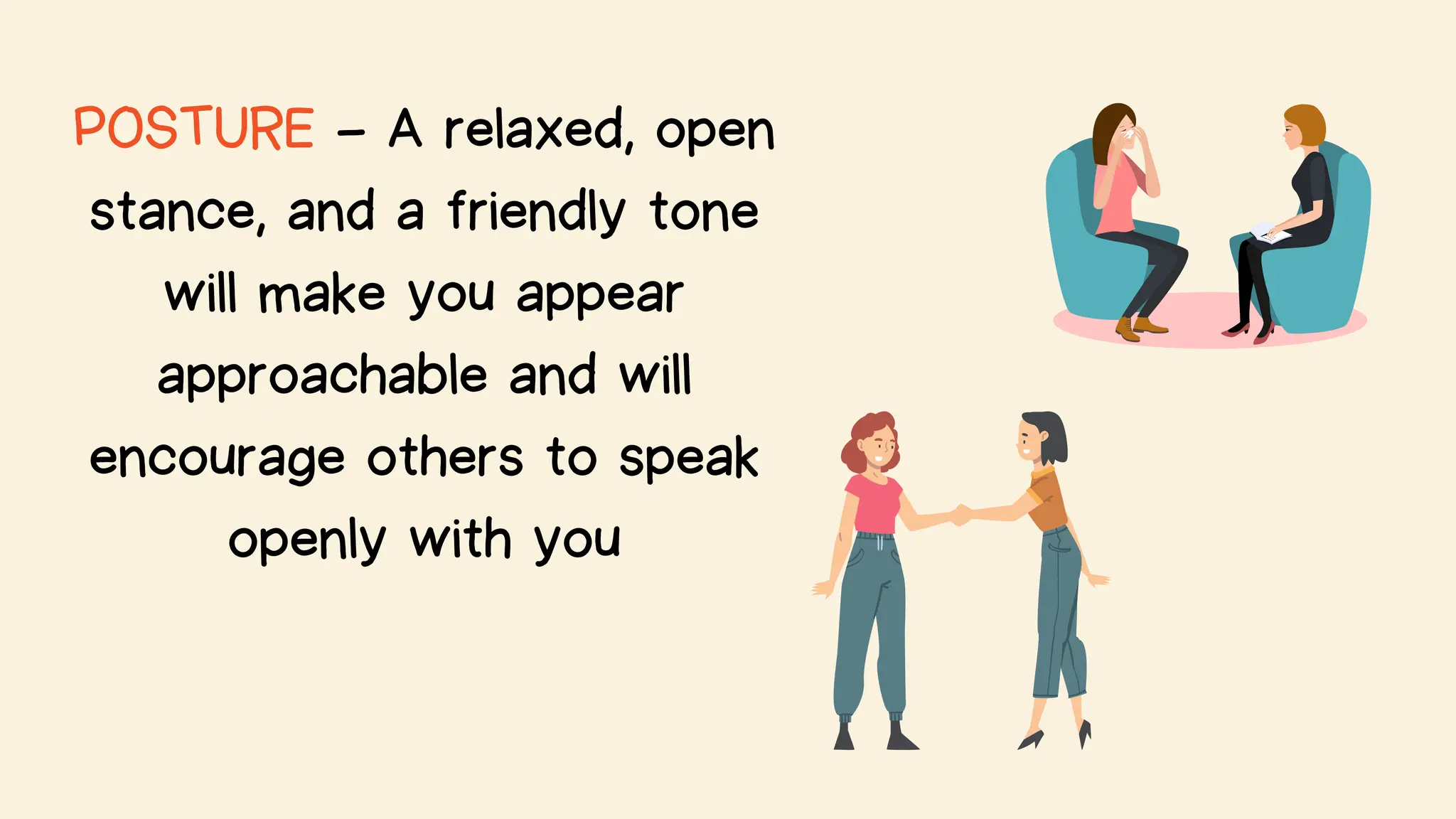 POSTURE - A relaxed, open
stance, and a friendly tone
will make you appear
approachable and will
encourage others to speak
openly with you
 