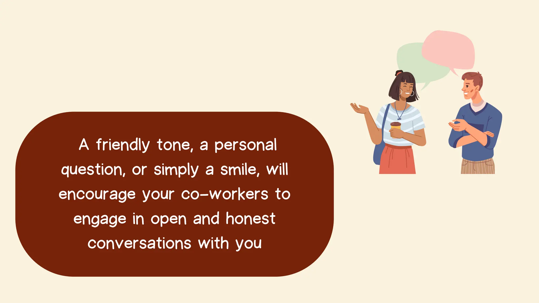 A friendly tone, a personal
question, or simply a smile, will
encourage your co-workers to
engage in open and honest
conversations with you
 