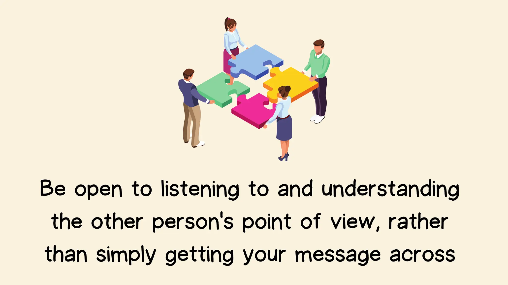 Be open to listening to and understanding
the other person's point of view, rather
than simply getting your message across
 