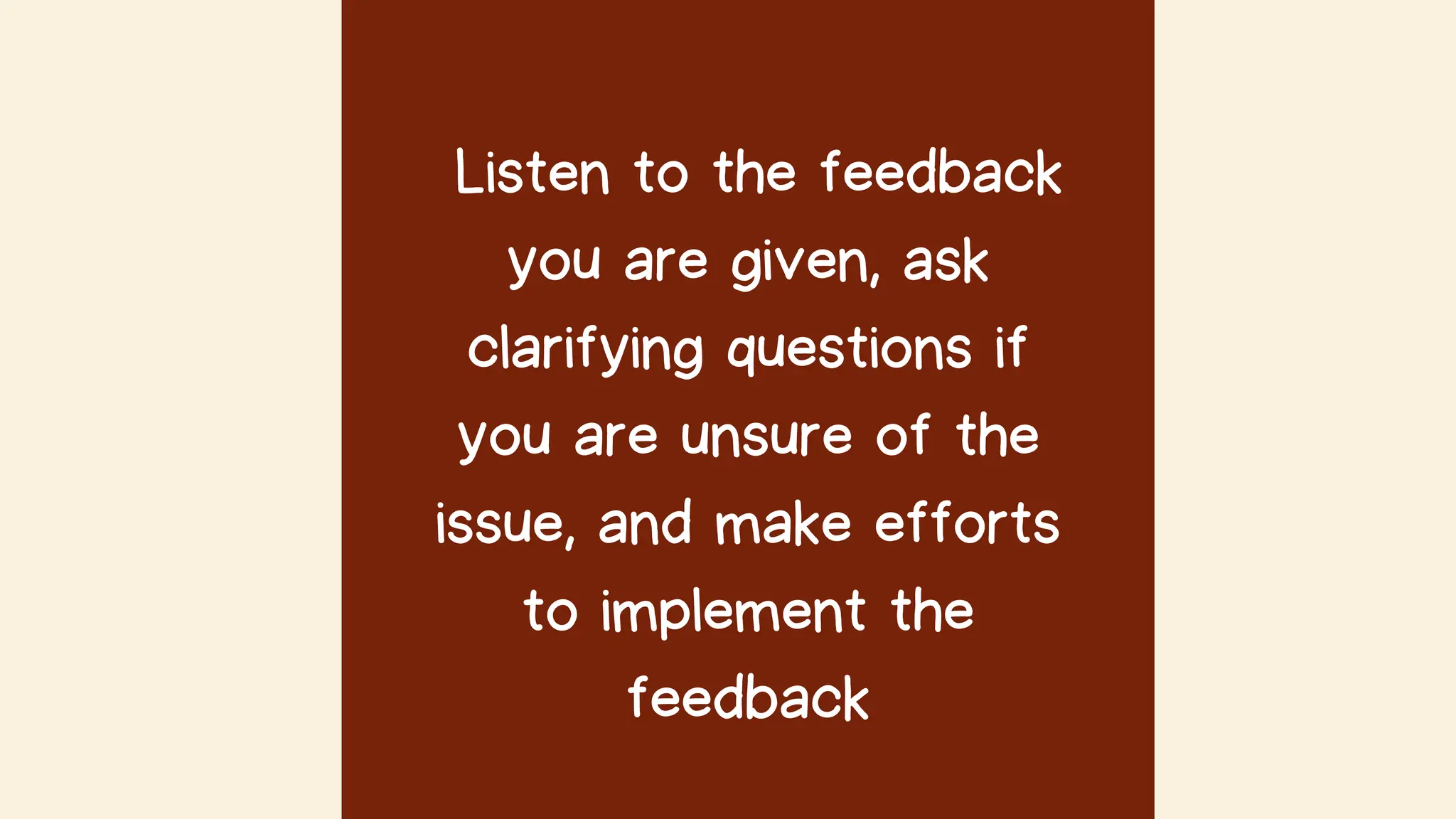 Listen to the feedback
you are given, ask
clarifying questions if
you are unsure of the
issue, and make efforts
to implement the
feedback
 