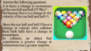 Answerthe followingquestions:
4. Is there a change in momentum
ofthecueballandball#1
?Why?
Y
esbecause there isa change in the
velocityofthecueballandball#1
.
Since the cue ball and ball #1have a
change in velocity after collision,
then both balls have a change in
momentum.
In collision, an object that
experiences a greater change in
momentumhasa greater impulse
 