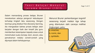 Page 11 of 17
Dalam memandang proses belajar, Bruner
menekankan adanya pengaruh kebudayaan
terhadap tingkah laku seseorang. Dengan
teorinya yang disebut free discovery learning,
dia mengatakan bahwa proses belajar akan
berjalan dengan baik dan kreatif jika guru
memberikan kesempatan kepada siswa untuk
menemukan suatu konsep, teori, aturan, atau
pemahaman melalui contoh-contoh yang
dijumpai dalam kehidupannya.
Menurut Bruner perkembangan kognitif
seseorang terjadi melalui tiga tahap
yang ditentukan oleh caranya melihat
lingkungan, yaitu;
a. enactive,
b. iconic, dan
c. symbolic.
T e o r i B e l a j a r M e n u r u t
J e r o m e B r u n e r ( 1 9 1 5 -
2 0 1 6 )
 
