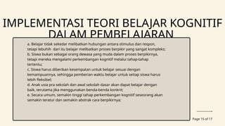 Page 15 of 17
IMPLEMENTASI TEORI BELAJAR KOGNITIF
DALAM PEMBELAJARAN
a. Belajar tidak sekedar melibatkan hubungan antara stimulus dan respon,
tetapi lebuhih dari itu belajar melibatkan proses berpikir yang sangat kompleks;
b. Siswa bukan sebagai orang dewasa yang muda dalam proses berpikirnya,
tetapi mereka mengalami perkembangan kognitif melalui tahap-tahap
tertentu;
c. Siswa harus diberikan kesempatan untuk belajar sesuai dengan
kemampuannya, sehingga pemberian waktu belajar untuk setiap siswa harus
lebih fleksibel;
d. Anak usia pra sekolah dan awal sekolah dasar akan dapat belajar dengan
baik, terutama jika menggunakan benda-benda konkrit;
e. Secara umum, semakin tinggi tahap perkembangan kognitif seseorang akan
semakin teratur dan semakin abstrak cara berpikirnya;
 