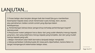 Page 16 of 17
LANJUTAN...
f. Proses belajar akan berjalan dengan baik dan kreatif jika guru memberikan
kesempatan kepada siswa untuk menemukan suatu konsep, teori, aturan,
atau pemahaman melalui contoh-contoh yang dijumpai dalam
kehidupannya;
g. Perkembangan bahasa besar pengaruhnya terhadap perkembangan kognitif
seorang anak;
h.Penyusunan materi pelajaran harus diatur dari yang sudah diketahui menuju kepada
yang baru, dari yang sederhana menuju kepada yang kompleks, dan dari yang mudah
menuju kepada yang sulit;
i. Belajar memahami akan lebih bermakna daripada belajar menghafal;
j. Adanya perbedaan individual pada diri siswa perlu diperhatikan, karena faktor ini
sangat mempengaruhi keberhasilan belajar siswa.
 