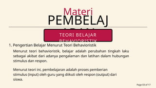PEMBELAJ
ARAN
Materi
Page 03 of 17
TEORI BELAJAR
BEHAVIORISTIK
portfolio contact
Menurut teori behavioristik, belajar adalah perubahan tingkah laku
sebagai akibat dari adanya pengalaman dan latihan dalam hubungan
stimulus dan respon.
1. Pengertian Belajar Menurut Teori Behavioristik
Menurut teori ini, pembelajaran adalah proses pemberian
stimulus (input) oleh guru yang diikuti oleh respon (output) dari
siswa.
 