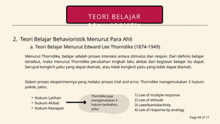 Page 04 of 17
TEORI BELAJAR
BEHAVIORISTIK
contact
2. Teori Belajar Behavioristik Menurut Para Ahli
a. Teori Belajar Menurut Edward Lee Thorndike (1874-1949)
Menurut Thorndike, belajar adalah proses interaksi antara stimulus dan respon. Dari definisi belajar
tersebut, maka menurut Thorndike perubahan tingkah laku akibat dari kegiatan belajar itu dapat
berujud kongkrit yaitu yang dapat diamati, atau tidak kongkrit yaitu yang tidak dapat diamati.
Dalam proses eksperimennya yang melalui proses trial and error, Thorndike mengemukakan 3 hukum
pokok, yaitu:
• Hukum Latihan
• Hukum Akibat
• Hukum Kesiapan
1) Law of multiple response
2) Law of attitude
3) Lawofpartialactivity
4) Law of response by analogy
Thorndike juga
mengemukakan 4
hukum tambahan,
yaitu:
 