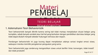 PEMBELAJ
ARAN
Materi
Page 07 of 17
TEORI BELAJAR
BEHAVIORISTIK
portfolio contact
1. Kelemahann Teori Behavioristik
Teori behavioristik banyak dikritik karena sering kali tidak mampu menjelaskan situasi belajar yang
kompleks, sebab banyak variabel atau hal-hal yang berkaitan dengan pendidikan dan/atau belajar yang
tidak dapat diubah menjadi sekedar hubungan stimulus dan respon.
Pandangan behavioristik ini juga kurang dapat menjelaskan adanya variasi tingkat emosi siswa,
walaupun mereka memiliki pengalaman penguatan yang sama.
Teori behavioristik juga cenderung mengarahkan siswa untuk berfikir linier, konvergen, tidak kreatif
dan tidak produktif.
 