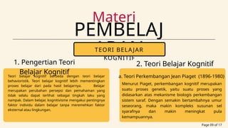 PEMBELAJ
ARAN
Materi
Page 09 of 17
TEORI BELAJAR
KOGNITIF
1. Pengertian Teori
Belajar Kognitif
Teori belajar kognitif berbeda dengan teori belajar
behavioristik. Teori belajar kognitif lebih mementingkan
proses belajar dari pada hasil belajarnya. Belajar
merupakan perubahan persepsi dan pemahaman yang
tidak selalu dapat terlihat sebagai tingkah laku yang
nampak. Dalam belajar, kognitivisme mengakui pentingnya
faktor individu dalam belajar tanpa meremehkan faktor
eksternal atau lingkungan.
2. Teori Belajar Kognitif
menurut Para Ahli
a. Teori Perkembangan Jean Piaget (1896-1980)
Menurut Piaget, perkembangan kognitif merupakan
suatu proses genetik, yaitu suatu proses yang
didasarkan atas mekanisme biologis perkembangan
sistem saraf. Dengan semakin bertambahnya umur
seseorang, maka makin kompleks susunan sel
syarafnya dan makin meningkat pula
kemampuannya.
 