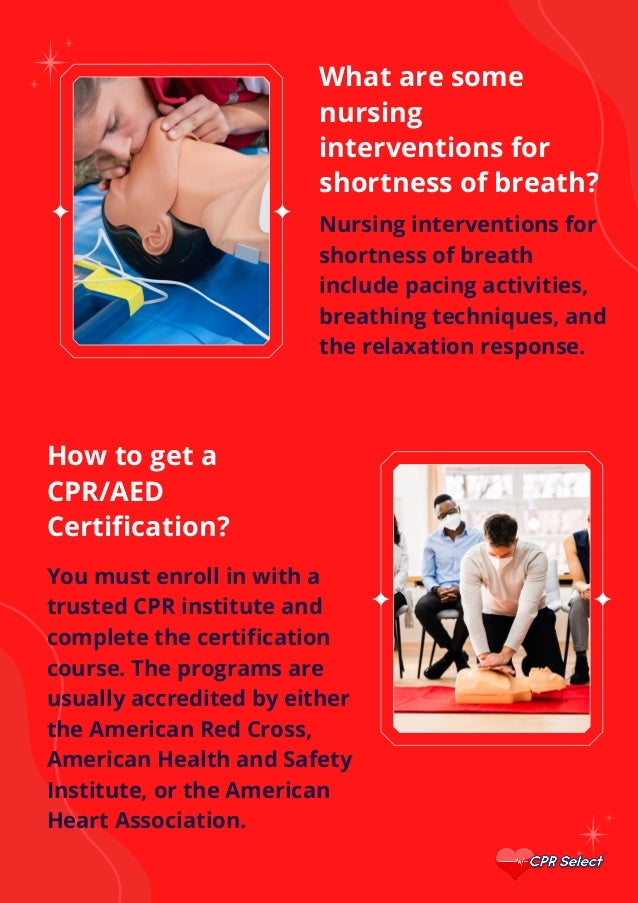 What are some
nursing
interventions for
shortness of breath?
Nursing interventions for
shortness of breath
include pacing activities,
breathing techniques, and
the relaxation response.
How to get a
CPR/AED
Certification?
You must enroll in with a
trusted CPR institute and
complete the certification
course. The programs are
usually accredited by either
the American Red Cross,
American Health and Safety
Institute, or the American
Heart Association.
 