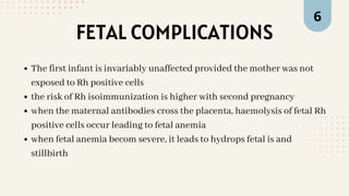 FETAL COMPLICATIONS
6
The first infant is invariably unaffected provided the mother was not
exposed to Rh positive cells
the risk of Rh isoimmunization is higher with second pregnancy
when the maternal antibodies cross the placenta, haemolysis of fetal Rh
positive cells occur leading to fetal anemia
when fetal anemia becom severe, it leads to hydrops fetal is and
stillbirth
 