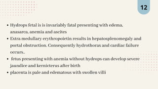 12
Hydrops fetal is is invariably fatal presenting with edema,
anasarca, anemia and ascites
Extra medullary erythropoietin results in hepatosplenomegaly and
portal obstruction. Consequently hydrothorax and cardiac failure
occurs..
fetus presenting with anemia without hydrops can develop severe
jaundice and kernicterus after birth
placenta is pale and edematous with swollen villi
 