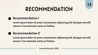 Recommendation 1
Recommendation 2
Lorem ipsum dolor sit amet, consectetur adipiscing elit. Quisque non elit
mauris. Cras euismod, metus ac finibus.
Lorem ipsum dolor sit amet, consectetur adipiscing elit. Quisque non elit
mauris. Cras euismod, metus ac finibus.
RECOMMENDATION
Larana University | 2024
13
 