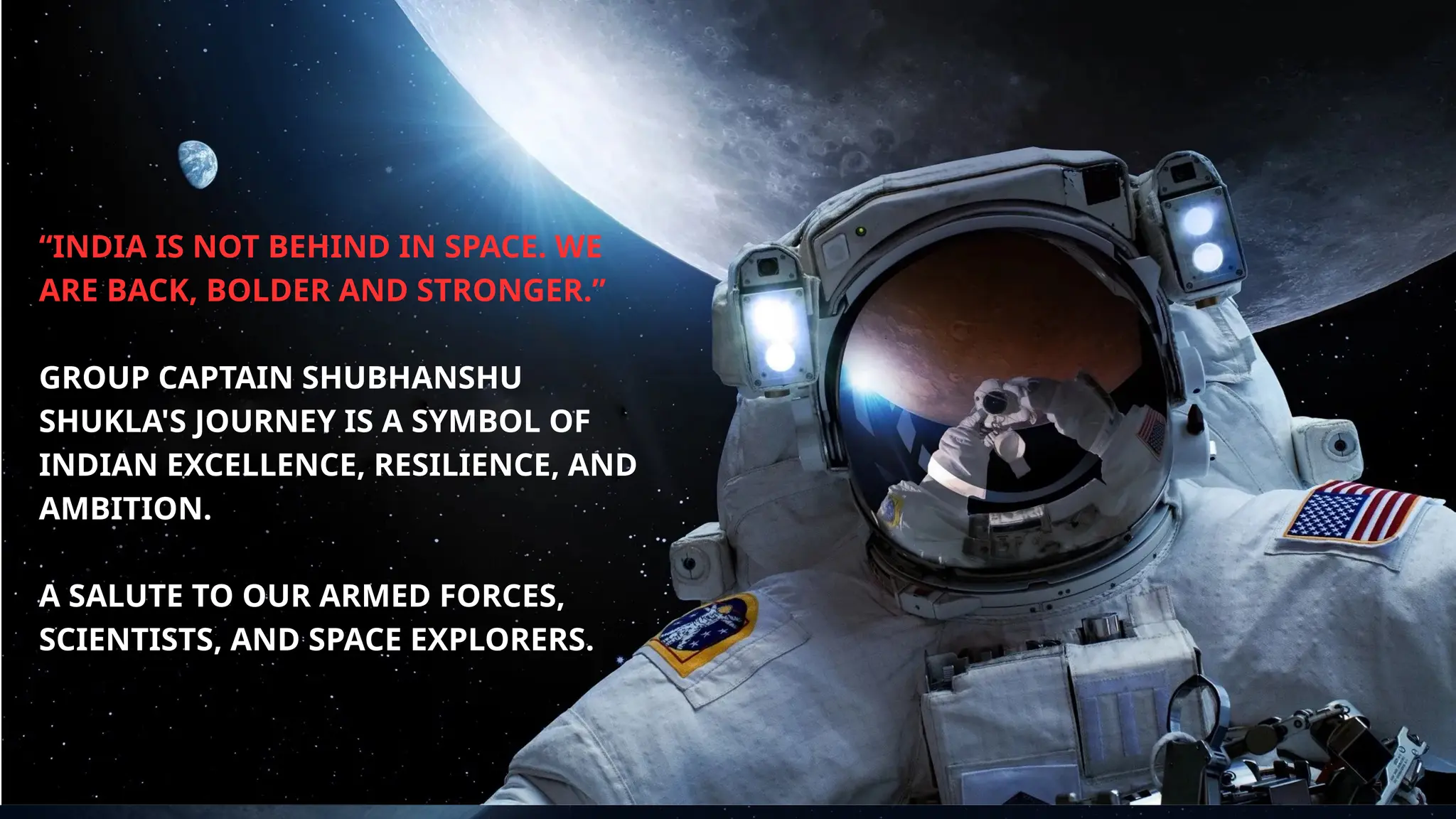 “INDIA IS NOT BEHIND IN SPACE. WE
ARE BACK, BOLDER AND STRONGER.”
GROUP CAPTAIN SHUBHANSHU
SHUKLA'S JOURNEY IS A SYMBOL OF
INDIAN EXCELLENCE, RESILIENCE, AND
AMBITION.
A SALUTE TO OUR ARMED FORCES,
SCIENTISTS, AND SPACE EXPLORERS.
 