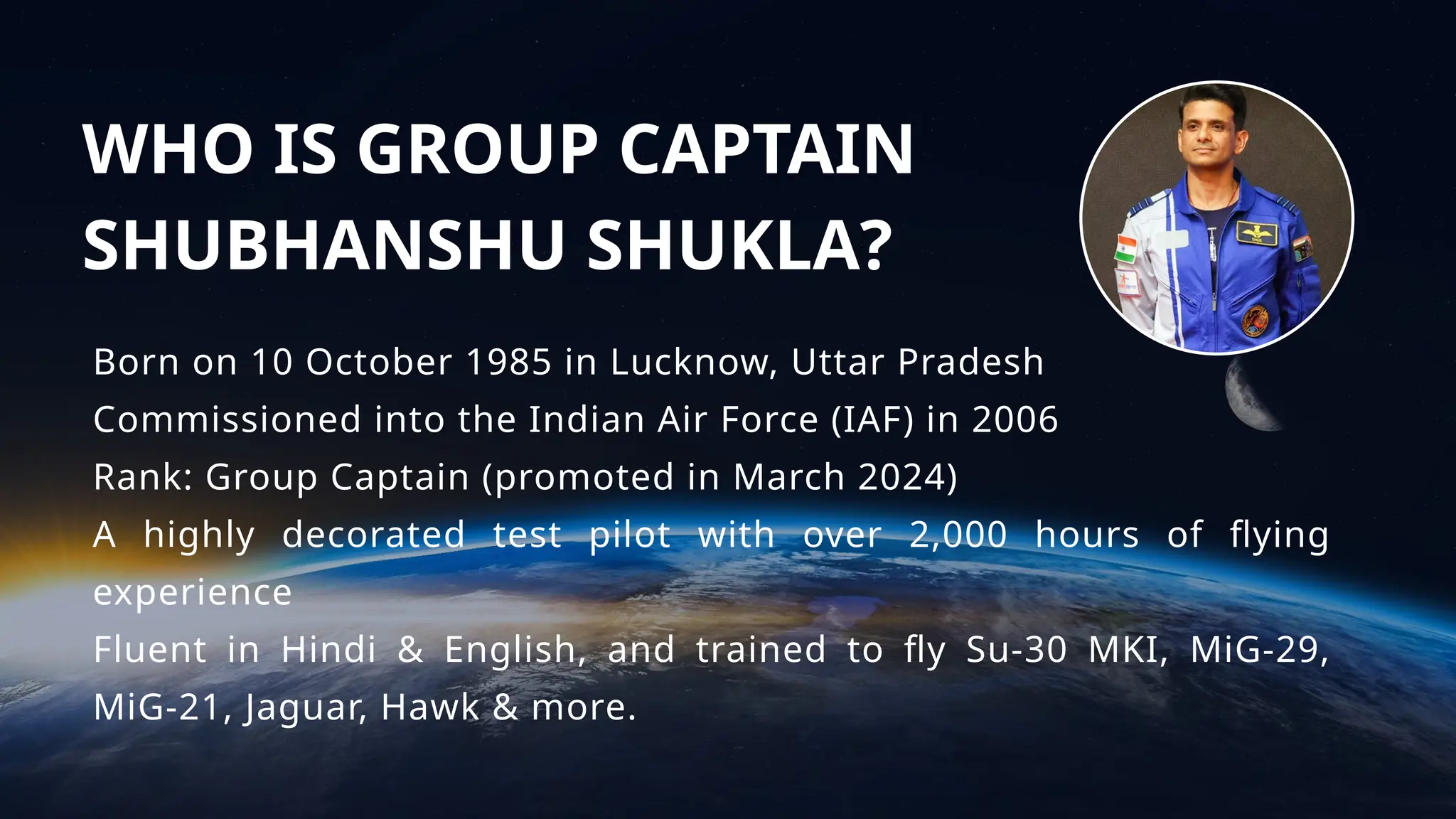 WHO IS GROUP CAPTAIN
SHUBHANSHU SHUKLA?
Born on 10 October 1985 in Lucknow, Uttar Pradesh
Commissioned into the Indian Air Force (IAF) in 2006
Rank: Group Captain (promoted in March 2024)
A highly decorated test pilot with over 2,000 hours of flying
experience
Fluent in Hindi & English, and trained to fly Su-30 MKI, MiG-29,
MiG-21, Jaguar, Hawk & more.
 