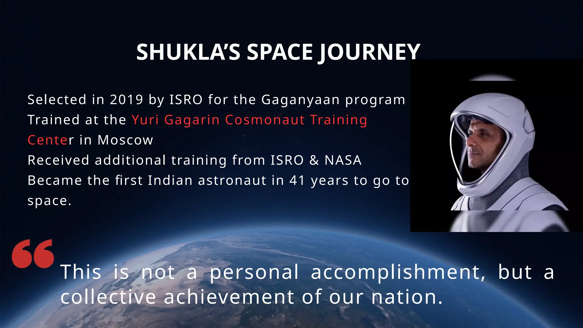 SHUKLA’S SPACE JOURNEY
This is not a personal accomplishment, but a
collective achievement of our nation.
Selected in 2019 by ISRO for the Gaganyaan program
Trained at the Yuri Gagarin Cosmonaut Training
Center in Moscow
Received additional training from ISRO & NASA
Became the first Indian astronaut in 41 years to go to
space.
 
