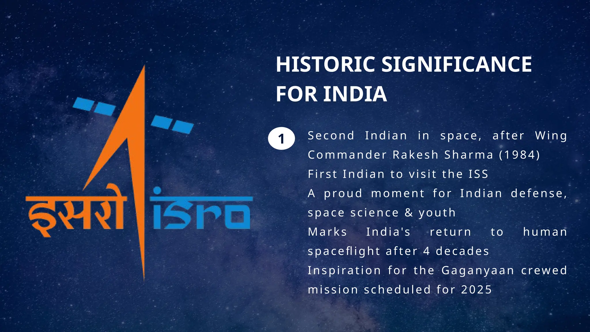 1
HISTORIC SIGNIFICANCE
FOR INDIA
Second Indian in space, after Wing
Commander Rakesh Sharma (1984)
First Indian to visit the ISS
A proud moment for Indian defense,
space science & youth
Marks India's return to human
spaceflight after 4 decades
Inspiration for the Gaganyaan crewed
mission scheduled for 2025
 