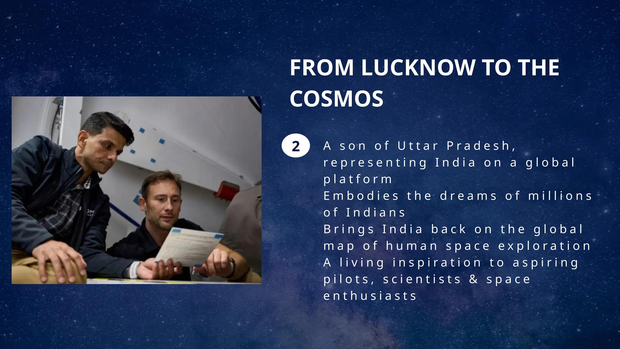FROM LUCKNOW TO THE
COSMOS
A s o n o f U t t a r P r a d e s h ,
r e p r e s e n t i n g I n d i a o n a g l o b a l
p l a t f o r m
E m b o d i e s t h e d r e a m s o f m i l l i o n s
o f I n d i a n s
B r i n g s I n d i a b a c k o n t h e g l o b a l
m a p o f h u m a n s p a c e e x p l o r a t i o n
A l i v i n g i n s p i r a t i o n t o a s p i r i n g
p i l o t s , s c i e n t i s t s & s p a c e
e n t h u s i a s t s
2
 