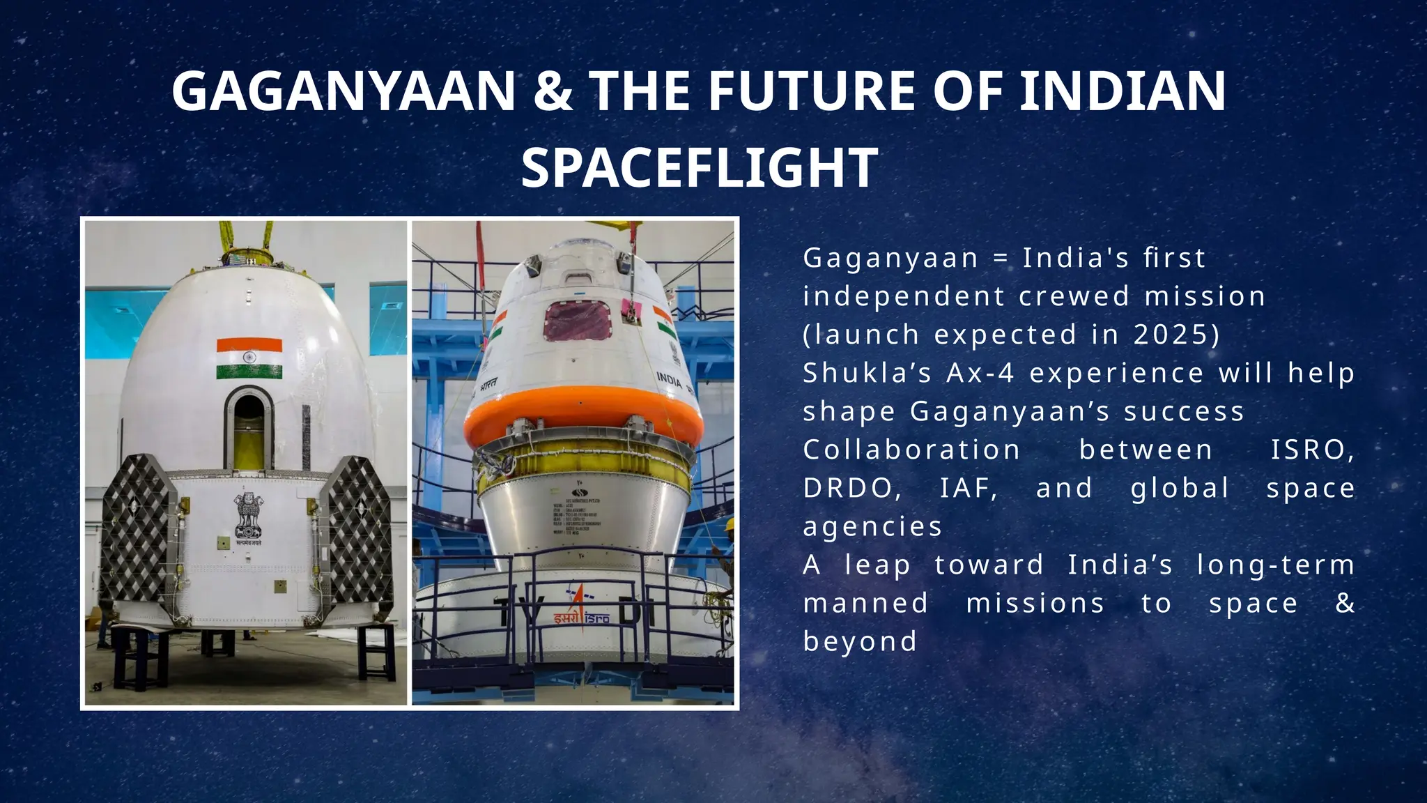 GAGANYAAN & THE FUTURE OF INDIAN
SPACEFLIGHT
Gaganyaan = India's first
independent crewed mission
(launch expected in 2025)
Shukla’s Ax-4 experience will help
shape Gaganyaan’s success
Collaboration between ISRO,
DRDO, IAF, and global space
agencies
A leap toward India’s long-term
manned missions to space &
beyond
 