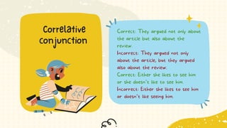 Correct: They argued not only about
the article but also about the
review.
Incorrect: They argued not only
about the article, but they argued
also about the review.
Correct: Either she likes to see him
or she doesn’t like to see him.
Incorrect: Either she likes to see him
or doesn’t like seeing him.
Correlative
conjunction
 