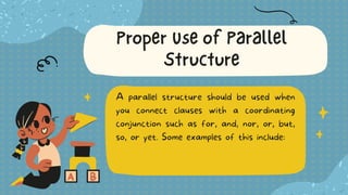 A parallel structure should be used when
you connect clauses with a coordinating
conjunction such as for, and, nor, or, but,
so, or yet. Some examples of this include:
Proper Use of Parallel
Structure
 