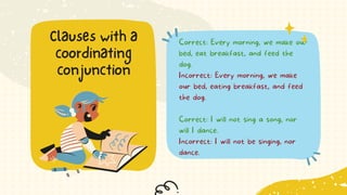 Correct: Every morning, we make our
bed, eat breakfast, and feed the
dog.
Incorrect: Every morning, we make
our bed, eating breakfast, and feed
the dog.
Correct: I will not sing a song, nor
will I dance.
Incorrect: I will not be singing, nor
dance.
Clauses with a
coordinating
conjunction
 