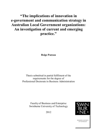1
“The implications of innovation in
e-government and communication strategy in
Australian Local Government organizations:
An investigation of current and emerging
practice.”
Beige Pureau
Thesis submitted in partial fulfilment of the
requirements for the degree of
Professional Doctorate in Business Administration
Faculty of Business and Enterprise
Swinburne University of Technology
2012
 