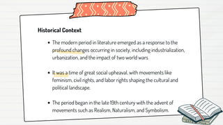 Historical Context
The modern period in literature emerged as a response to the
profound changes occurring in society, including industrialization,
urbanization, and the impact of two world wars
It was a time of great social upheaval, with movements like
feminism, civil rights, and labor rights shaping the cultural and
political landscape.
The period began in the late 19th century with the advent of
movements such as Realism, Naturalism, and Symbolism.
 