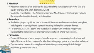 Modernist literature often explores the absurdity of the human condition in the face of a
rapidly changing and often disorienting world.
Works like Franz Kafka's "The Metamorphosis" and Albert Camus' "The Stranger" highlight
the sense of existential absurdity and alienation.
Symbolism plays a significant role in Modernist literature. Authors use symbols, metaphors,
and allegories to convey deeper layers of meaning and explore complex themes.
For example, T.S. Eliot's poem "The Waste Land" is laden with symbolic imagery that
represents the disillusionment and fragmentation of post-World War I society.
Modernist literature often employs a formalist approach, emphasizing the structure and
style of the work. Authors pay careful attention to language, syntax, and narrative technique.
This formalism can result in complex and innovative prose or poetry that challenges
traditional grammar and syntax.
3. Absurdity:
4. Symbolism:
5. Formalism:
 