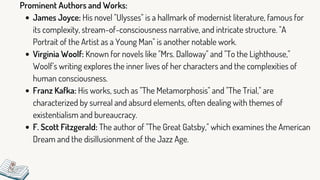 James Joyce: His novel "Ulysses" is a hallmark of modernist literature, famous for
its complexity, stream-of-consciousness narrative, and intricate structure. "A
Portrait of the Artist as a Young Man" is another notable work.
Virginia Woolf: Known for novels like "Mrs. Dalloway" and "To the Lighthouse,"
Woolf's writing explores the inner lives of her characters and the complexities of
human consciousness.
Franz Kafka: His works, such as "The Metamorphosis" and "The Trial," are
characterized by surreal and absurd elements, often dealing with themes of
existentialism and bureaucracy.
F. Scott Fitzgerald: The author of "The Great Gatsby," which examines the American
Dream and the disillusionment of the Jazz Age.
Prominent Authors and Works:
 