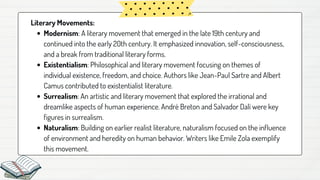 Modernism: A literary movement that emerged in the late 19th century and
continued into the early 20th century. It emphasized innovation, self-consciousness,
and a break from traditional literary forms.
Existentialism: Philosophical and literary movement focusing on themes of
individual existence, freedom, and choice. Authors like Jean-Paul Sartre and Albert
Camus contributed to existentialist literature.
Surrealism: An artistic and literary movement that explored the irrational and
dreamlike aspects of human experience. André Breton and Salvador Dalí were key
figures in surrealism.
Naturalism: Building on earlier realist literature, naturalism focused on the influence
of environment and heredity on human behavior. Writers like Emile Zola exemplify
this movement.
Literary Movements:
 