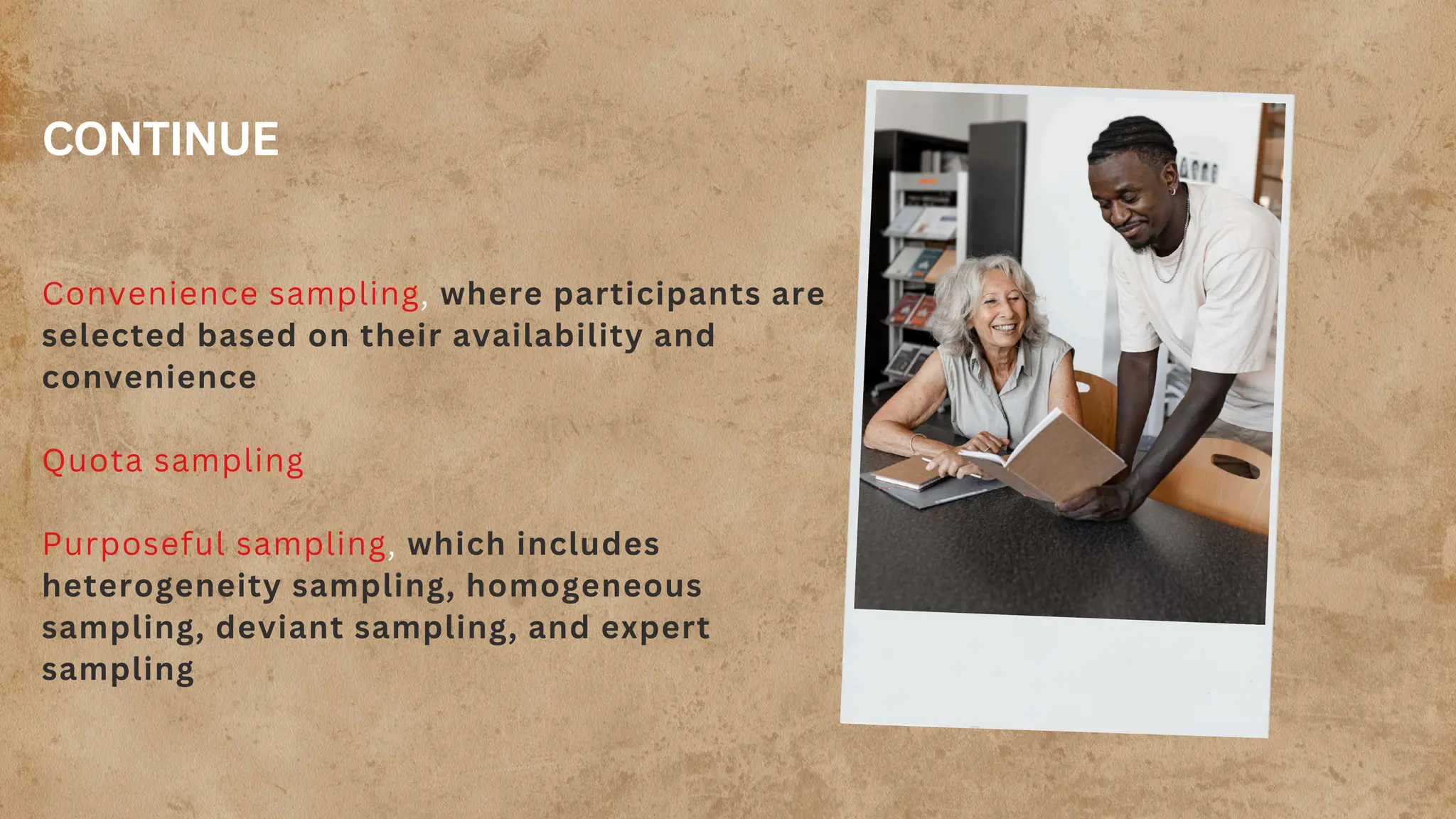 CONTINUE
Convenience sampling, where participants are
selected based on their availability and
convenience
Quota sampling
Purposeful sampling, which includes
heterogeneity sampling, homogeneous
sampling, deviant sampling, and expert
sampling
 