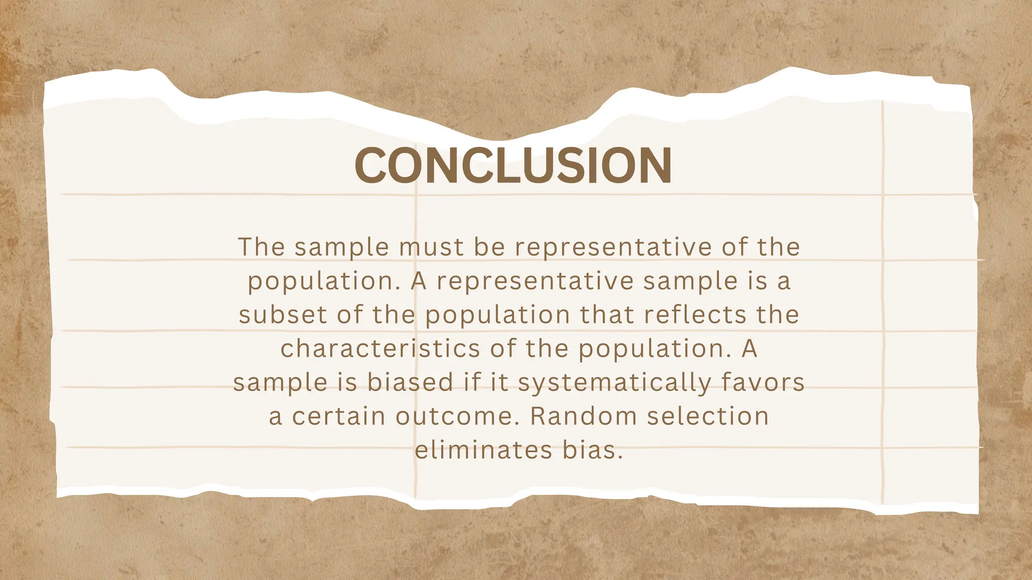 CONCLUSION
The sample must be representative of the
population. A representative sample is a
subset of the population that reflects the
characteristics of the population. A
sample is biased if it systematically favors
a certain outcome. Random selection
eliminates bias.
 