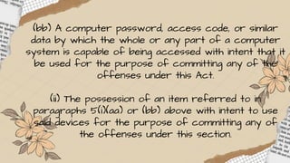 (bb) A computer password, access code, or similar
data by which the whole or any part of a computer
system is capable of being accessed with intent that it
be used for the purpose of committing any of the
offenses under this Act.
(ii) The possession of an item referred to in
paragraphs 5(i)(aa) or (bb) above with intent to use
said devices for the purpose of committing any of
the offenses under this section.
 