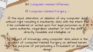 (b) Computer-related Offenses:
(1) Computer-related Forgery. —
(i) The input, alteration, or deletion of any computer data
without right resulting in inauthentic data with the intent that
it be considered or acted upon for legal purposes as if it
were authentic, regardless whether or not the data is
directly readable and intelligible; or
(ii) The act of knowingly using computer data which is the
product of computer-related forgery as defined herein,
for the purpose of perpetuating a fraudulent or dishonest
design.
 