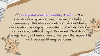 (3) Computer-related Identity Theft. – The
intentional acquisition, use, misuse, transfer,
possession, alteration or deletion of identifying
information belonging to another, whether natural
or juridical, without right: Provided, That if no
damage has yet been caused, the penalty imposable
shall be one (1) degree lower.
 