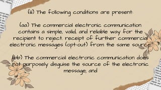 (iii) The following conditions are present:
(aa) The commercial electronic communication
contains a simple, valid, and reliable way for the
recipient to reject. receipt of further commercial
electronic messages (opt-out) from the same source;
(bb) The commercial electronic communication does
not purposely disguise the source of the electronic
message; and
 