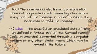 (cc) The commercial electronic communication
does not purposely include misleading information
in any part of the message in order to induce the
recipients to read the message.
(4) Libel. — The unlawful or prohibited acts of libel
as defined in Article 355 of the Revised Penal
Code, as amended, committed through a computer
system or any other similar means which may be
devised in the future.
 