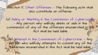 Section 5. Other Offenses. — The following acts shall
also constitute an offense:
(a) Aiding or Abetting in the Commission of Cybercrime.
– Any person who willfully abets or aids in the
commission of any of the offenses enumerated in this
Act shall be held liable.
(b) Attempt in the Commission of Cybercrime. — Any
person who willfully attempts to commit any of the
offenses enumerated in this Act shall be held liable.
 