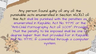 Any person found guilty of any of the
punishable acts enumerated in Section 4(c)(2) of
this Act shall be punished with the penalties as
enumerated in Republic Act No. 9775 or the
"Anti-Child Pornography Act of 2009″: Provided,
That the penalty to be imposed shall be one (1)
degree higher than that provided for in Republic
Act No. 9775, if committed through a computer
system.
 
