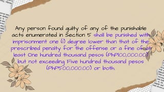 Any person found guilty of any of the punishable
acts enumerated in Section 5 shall be punished with
imprisonment one (1) degree lower than that of the
prescribed penalty for the offense or a fine of at
least One hundred thousand pesos (PhPl00,000.00)
but not exceeding Five hundred thousand pesos
(PhP500,000.00) or both.
 