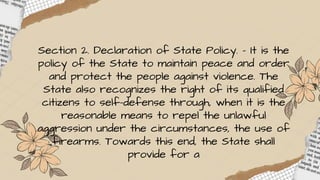 Section 2. Declaration of State Policy. – It is the
policy of the State to maintain peace and order
and protect the people against violence. The
State also recognizes the right of its qualified
citizens to self-defense through, when it is the
reasonable means to repel the unlawful
aggression under the circumstances, the use of
firearms. Towards this end, the State shall
provide for a
 