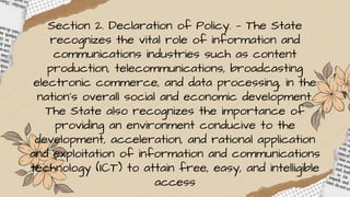 Section 2. Declaration of Policy. — The State
recognizes the vital role of information and
communications industries such as content
production, telecommunications, broadcasting
electronic commerce, and data processing, in the
nation’s overall social and economic development.
The State also recognizes the importance of
providing an environment conducive to the
development, acceleration, and rational application
and exploitation of information and communications
technology (ICT) to attain free, easy, and intelligible
access
 