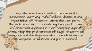comprehensive law regulating the ownership,
possession, carrying, manufacture, dealing in and
importation of firearms, ammunition, or parts
thereof, in order to provide legal support to law
enforcement agencies in their campaign against
crime, stop the proliferation of illegal firearms or
weapons and the illegal manufacture of firearms
or weapons, ammunition and parts thereof.
 