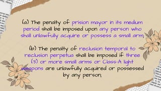 (a) The penalty of prision mayor in its medium
period shall be imposed upon any person who
shall unlawfully acquire or possess a small arm;
(b) The penalty of reclusion temporal to
reclusion perpetua shall be imposed if three
(3) or more small arms or Class-A light
weapons are unlawfully acquired or possessed
by any person;
 