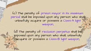(c) The penalty of prision mayor in its maximum
period shall be imposed upon any person who shall
unlawfully acquire or possess a Class-A light
weapon;
(d) The penalty of reclusion perpetua shall be
imposed upon any person who shall, unlawfully
acquire or possess a Class-B light weapon;
 