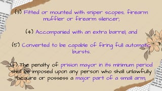(3) Fitted or mounted with sniper scopes, firearm
muffler or firearm silencer;
(4) Accompanied with an extra barrel; and
(5) Converted to be capable of firing full automatic
bursts.
(f) The penalty of prision mayor in its minimum period
shall be imposed upon any person who shall unlawfully
acquire or possess a major part of a small arm;
 